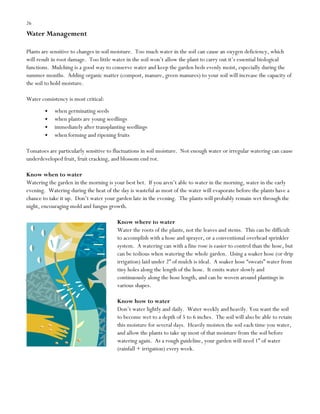 26

Water Management
Plants are sensitive to changes in soil moisture. Too much water in the soil can cause an oxygen deficiency, which
will result in root damage. Too little water in the soil won‟t allow the plant to carry out it‟s essential biological
functions. Mulching is a good way to conserve water and keep the garden beds evenly moist, especially during the
summer months. Adding organic matter (compost, manure, green manures) to your soil will increase the capacity of
the soil to hold moisture.
Water consistency is most critical:
when germinating seeds
when plants are young seedlings
immediately after transplanting seedlings
when forming and ripening fruits
Tomatoes are particularly sensitive to fluctuations in soil moisture. Not enough water or irregular watering can cause
underdeveloped fruit, fruit cracking, and blossom end rot.
Know when to water
Watering the garden in the morning is your best bet. If you aren‟t able to water in the morning, water in the early
evening. Watering during the heat of the day is wasteful as most of the water will evaporate before the plants have a
chance to take it up. Don‟t water your garden late in the evening. The plants will probably remain wet through the
night, encouraging mold and fungus growth.
Know where to water
Water the roots of the plants, not the leaves and stems. This can be difficult
to accomplish with a hose and sprayer, or a conventional overhead sprinkler
system. A watering can with a fine rose is easier to control than the hose, but
can be tedious when watering the whole garden. Using a soaker hose (or drip
irrigation) laid under 2” of mulch is ideal. A soaker hose “sweats” water from
tiny holes along the length of the hose. It emits water slowly and
continuously along the hose length, and can be woven around plantings in
various shapes.
Know how to water
Don‟t water lightly and daily. Water weekly and heavily. You want the soil
to become wet to a depth of 5 to 6 inches. The soil will also be able to retain
this moisture for several days. Heavily moisten the soil each time you water,
and allow the plants to take up most of that moisture from the soil before
watering again. As a rough guideline, your garden will need 1” of water
(rainfall + irrigation) every week.

 