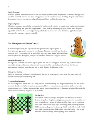 28

Hand Removal
In smaller gardens, it‟s a simple matter to find and remove pest insects and drop them in a container of soapy water.
Check the underside of leaves and stems for egg masses as well as mature insects. Catching the pests early in their
development can go a long way toward avoiding a much bigger problem down the line.
Organic Sprays
When insect pests are beyond what is reasonable for hand removal, consider an organic spray such as a horticultural
oil, insecticidal soap, and garlic/hot pepper sprays. Some work by smothering the pests, others make the plants
unpalatable to the insects. Choose a product specific to the insect pest you have. Continued application may be
necessary after plants are exposed to rainfall.

Pest Management - Other Critters
As mentioned previously, the key to insect management in the organic garden is
observation and appropriate response to pest damage. This same idea holds true for other
critters as well. Pest pressure can be particularly high early in the season, when wild food
plants may be scarce. Be vigilant, and you can outwit the critters and keep your harvest.
Identify the suspects
It is important to identify the critters in your garden that may be causing your problems. Try to observe who is
causing the damage, and you can select a countermeasure that has a good chance of working. Develop an
understanding what your particular pest may be after, then try the following tactics.
Change the habitat
If you can remove the food source, or other things that may be attracting the critter in the first place, they will
probably find someplace else to hang out.
Create animal anxiety
Just like most people, critters don‟t like being nervous. Introduce things into the garden landscape that will create
tension in their lives. Try keeping a dog, cat, or a small flock of chickens near or around the garden to keep the
critters on their toes. Predator imitations (fake snakes, owls), shiny objects (i.e. aluminum pie plates blowing in the
wind), or odd sounds may also prove to be successful.
Use barriers
Most critters can be discouraged through the use of row covers such as
Reemay or Agribon. As plants get bigger, you may need to support the row
cover on wire hoops. Secure the edges carefully. Take care to remove the
cover for at least 3 hours every day if blossoming plants require pollination.
Rabbits and groundhogs can be discouraged fairly well with a low (1-2‟ tall)
fence made from inexpensive chicken wire. Bury the fencing a few inches
below the soil to discourage animals pushing under the fence.

 
