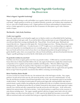 2

The Benefits of Organic Vegetable Gardening:
An Overview
What is Organic Vegetable Gardening?
Organic vegetable gardening is a safer and healthier way to garden, both for the environment as well as for you and
your family. Organic gardeners avoid the use of synthetic herbicides, pesticides, and fertilizers that contaminate the
soil, air, water and eventually humans as well. Organic gardeners develop an understanding of ecological systems,
and use a holistic approach to try and provide the best circumstances for their plants to grow with a minimum
number of inputs.
The Benefits – Safe, Fresh, Nutritious
A safer way to garden
If you take a quick look at your local garden supply store (or big box retailer) you will probably find the “gardening
sprays and fertilizers” aisle quite easily. If you read the labels of these products (put on a pair of disposable gloves first)
you will most likely find a warning something like this: “Keep off skin. Do not breathe spray. Wash hands and
exposed skin after use. Dangerous to fish/aquatic life. Extremely dangerous to bees. Warning: this product contains
metaldehyde which can kill if eaten. -Everyday low price: $2.49” It might occur to you that perhaps you might not
want to use this product on something that you were eventually going to eat. You certainly would not be anxious to
have your friends and loved ones close by if you chose to use that particular product in the garden landscape! A
garden should be a place where you can spend time with your friends and family, a safe haven from harmful chemicals.
Organic vegetable gardening is an activity that the whole family can be involved in.
No pesticide residues in your food
Food that comes from an organic garden won‟t have any pesticide residues. A 2006 study by a research team from
Emory University in Atlanta found that children who ate only organic foods had urine samples that contained nearly
no byproducts of two regularly used pesticides (malathion and chlorpyrifos). When the children began eating
conventionally grown foods, the quantity of these byproducts rose rapidly to as much as 263 parts per billion.
Another study done at the University of Washington (2003) found that children who ate organic fruits and vegetables
had on average 9 times less pesticide concentration than children consuming conventional produce.
Better Nutrition, Better Health
As soon as you harvest a tomato from the vine, the nutritional value of the fruit begins to decline. Since organic
gardeners can pick and eat in the same day, this means the produce can be eaten at it‟s nutritional peak! As well,
since the introduction of synthetic chemical-based agriculture in the 1930‟s, the nutritional content of our food has
steadily declined. The breeding of modern plants for quick growth, high yields, and long shelf life rather than for
nutrient density is partly to blame; but perhaps the greater problem lies in the use of synthetic chemicals in intensive
farming systems. Agricultural systems that rely on synthetic chemicals for their primary nutrient input don‟t replace
minerals, trace elements and other compounds that crops take up from the soil as they grow. As the soil becomes
depleted, the nutrient density of the harvest declines. Lack of good nutrition is a major factor in the occurrence of
many diseases including cancer. The organic vegetable gardener adds lots of organic matter back to the soil, which
helps to balance out what is lost from the harvest. A 2001 report by the British Soil Association reviewed 400
different nutritional studies and concluded that foods grown organically definitively have more vitamins and minerals.

 