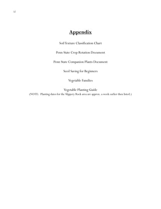 32

Appendix
Soil Texture Classification Chart
Penn State Crop Rotation Document
Penn State Companion Plants Document
Seed Saving for Beginners
Vegetable Families
Vegetable Planting Guide
(NOTE: Planting dates for the Slippery Rock area are approx. a week earlier then listed.)

 