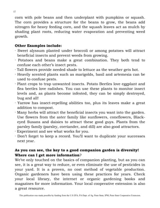 37

corn with pole beans and then underplant with pumpkins or squash.
The corn provides a structure for the beans to grow, the beans add
nitrogen for heavy feeding corn, and the squash leaves act as mulch by
shading plant roots, reducing water evaporation and preventing weed
growth.
Other Examples include:
· Sweet alyssum planted under broccoli or among potatoes will attract
beneficial insects and prevent weeds from growing.
· Potatoes and beans make a great combination. They both tend to
confuse each other’s insect pests.
· Tall flowers provide needed shade to lettuce as the weather gets hot.
· Heavily scented plants such as marigolds, basil and artemesia can be
used to confuse pests.
· Plant crops to trap unwanted insects. Potato Beetles love eggplant and
flea beetles love radishes. You can use these plants to monitor insect
levels and, as plants become infested, they can be simply destroyed,
bug and all!
· Yarrow has insect-repelling abilities too, plus its leaves make a great
addition to compost.
· Many herbs will attract the beneficial insects you want into the garden.
Use flowers from the aster family like sunflowers, coneflowers, Blackeyed Susans and daisies to attract these good guys. Plants from the
parsley family (parsley, corriander, and dill) are also good attractors.
· Experiment and see what works for you.
· Don’t forget to keep a record. You’ll want to duplicate your successes
next year.
As you can see, the key to a good companion garden is diversity!
Where can I get more information?
We’ve only touched on the basics of companion planting, but as you can
see, it is a great way to reduce, or even eliminate the use of pesticides in
your yard. It is a proven, no cost method of vegetable production.
Organic gardeners have been using these practices for years. Check
your local library, the internet or organic gardening books and
magazines for more information. Your local cooperative extension is also
a great resource.
This publication was made possible by funding from the U.S EPA, PA Dept. of Ag. Penn State, IPM, Penn State Cooperative Extension.

 