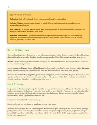 39

Cycle: A=annual, B=biennial.
Pollination: Self=self-pollinated, Cross=outcrossed, pollinated by another plant.
Isolation Distance: recommended distance by which different varieties must be separated to prevent
unwanted cross pollination.
Seed Longevity: Averages, not guarantees. Seed longevity depends on the conditions under which the crop
was grown and how the seeds have been stored.
Minimum Populations: Crossers require minimum populations to maintain vigor and avoid inbreeding
depression. Recommended minimum number of plants: 25 cucumbers, squash, melons; 50-100 radishes,
brassicas, mustards; 200 sweet corn.

Basic Definitions
Open-pollinated varieties will grow true to type when randomly mated within their own variety. Seed saved from these
plants will breed true, provided the plants have been properly isolated from different varieties of the same species.
Hybrid varieties are those produced from the crossing of two different inbred lines. Seed saved from hybrid varieties will
not breed true in the next generation.
Amongst open-pollinated plants, self-pollinated (selfers) usually reproduce by using their own pollen. Crossers
usually reproduce through the transfer of pollen from one plant to a different plant of the same species.
Plants are classified into kinds by genus, general kind, and species, specific kind within the genus. For example, some
squashes are Cucurbita pepo. Cucurbita is the genus and pepo is the species. A variety is a particular named kind. In
Cucurbita pepo Sweet Dumpling, Sweet Dumpling is the variety.

Seed Storage
Keep your seed alive by storing it properly! Humidity and heat are the enemies of seed longevity. Humidity causes the
quickest deterioration. Ideal moisture content for most seed is no more than 10-12% so store at low relative humidity.
Optimum storage is in a sealed jar in a freezer or refrigerator. Failing that, the sum of temperature plus relative
humidity where seed is kept should never exceed 100.
Never store seed in a humid, warm or sunny spot.
Don‟t ever leave it in a greenhouse or hoophouse for even a few hours.
Most seed stored properly will last for several years. A few seeds are good for one year only, such as onions, parsnips,
parsley, chives, shiso, scorzonera, Batavian endive, licorice, pennyroyal, St Johnswort, liatris, delphinium, larkspur,
perennial phlox, and any seed that has been pelleted or hot-water treated. If in doubt, try germinating a sample of old
seed in moist paper towels.

 