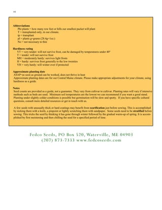 44

Abbreviations
Pkt plants = how many row feet or hills our smallest packet will plant
T = transplanted only, in our climate.
tp = transplant
pl = plants g=grams (28.4g=1oz.)
No = not necessary to thin
Hardiness rating
VT = very tender: will not survive frost, can be damaged by temperatures under 40°
T = tender: will not survive frost
MH = moderately hardy: survives light frosts
H = hardy: survives frost generally to the low twenties
VH = very hardy: will winter over if protected
Approximate planting date
ASAP=as soon as ground can be worked, does not thrive in heat
Approximate planting dates are for our Central Maine climate. Please make appropriate adjustments for your climate, using
hardiness as a guide.
Notes
Seed counts are provided as a guide, not a guarantee. They vary from cultivar to cultivar. Planting rates will vary if intensive
methods such as beds are used. Minimum soil temperatures are the lowest we can recommend if you want a good stand.
Planting under slightly colder conditions is possible but germination will be slow and spotty. If you have specific cultural
questions, consult more detailed resources or get in touch with us.
A few seeds with unusually thick or hard coatings may benefit from scarification just before sowing. This is accomplished
by nicking them with a knife, a pinpoint or lightly scratching them with sandpaper. Some seeds need to be stratified before
sowing. This tricks the seed by thinking it has gone through winter followed by the gradual warm-up of spring. It is accomplished by first moistening and then chilling the seed for a specified period of time.

Fedco Seeds, PO Box 520, Water ville, ME 04903
(207) 873 -7333 www.fedcoseeds.com

 