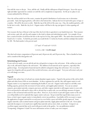 5

First add the water to the jar. Next, add the soil. Finally add the tablespoon of liquid detergent. Screw the cap on
tight and shake vigorously for a minute (or until the soil is completely in suspension). Set the jar in a place it can
remain undisturbed for 48 hours.
Once the soil has settled out of the water, examine the particle distribution of each texture size to determine
percentile. Sand, the largest particles, will settle to the bottom first. Indicate the level of sand with a piece of tape or
a marker. Silt will be the next to settle. Mark the top of the silt level the same way. Clay, the smallest particles, will
be the last to settle. Mark the clay level. Organic matter will float to the top; just ignore it when equating soil
texture.
Now measure the base of the jar to the top of the clay level; this is equivalent to one hundred percent. Then measure
each section: sand, silt, and clay and compare to the total to obtain each individual percentile. For example: If you
have a total of 8 inches of soil from the base to the top level of clay, that equals 100%. The sand is then measured and
found to be 2.5 inches. To find the percentile you would divide 2.5 inches by 8 inches and then multiply that number
by 100. The final number is the percent sand:
2.5” sand / 8” total soil = 0.3125
0.3125 x 100 = 31.25% Sand
The ideal soil texture composition is 40 percent sand, 40 percent silt, and 20 percent clay. This is classified as loam
and is considered the ideal garden soil.
Refurbishing Soil Texture
If your soil is too sandy, you can add silt and clay soil particles to improve the soil texture. If the soil has too much
clay or silt, add sand to improve the soil texture. The addition of soil material can be expensive, especially if the
garden is large. Several pounds of material must be added to adequately change the soil texture. For every three
square feet of garden add one pound of the needed soil texture, mix and test again! Test your soil texture each year
as it will change over time.
Topsoil
Topsoil is the surface layer of soil and can contain abundant organic matter. Topsoil is the portion of the soil in which
plants and other forms of life are most abundant. As these organisms live and die, they add organic matter to soil.
Organic matter is very important in maintaining the health of your soil. Organic matter improves soil tilth, water
holding capacity, promotes the movement of water and air, and supplies plant nutrients. You can use animal
manures, green plant materials, compost, peat moss, and other organic materials to add organic matter to your soils.
If it is not practical to add sand to clayey soils or silt and clay to sandy soils, you can add large amounts of organic
matter to the soil instead with much the same effect. However, if you choose to just add organic matter to the soil,
you will probably need to replenish that organic matter each year. Keep in mind that topsoil takes many years to
form, so don't expect organic matter to immediately correct any problems. It probably will be necessary to repeat
the application of organic material for several years in a row before a poor soil will be greatly improved. Some
organic materials, such as animal manure and green plant materials, supply plant nutrients to the soil. Green plant
materials decompose or rot much more rapidly than materials such as straw, bark, or sawdust. Compost is an
excellent organic material that can be used with great results in the garden. See our publication entitled
“Composting: A Beginner‟s Guide” for more information on how to make your own compost.

 