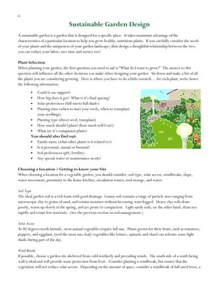 8

Sustainable Garden Design
A sustainable garden is a garden that is designed for a specific place. It takes maximum advantage of the
characteristics of a particular location to help you grow healthy, nutritious plants. If you carefully consider the needs
of your plants and the uniqueness of your garden landscape; then design a thoughtful relationship between the two,
you can reduce your labor, save time and money too!
Plant Selection
When planning your garden, the first question you need to ask is “What do I want to grow?” The answer to this
question will influence all the other decisions you make when designing your garden. Sit down and make a list of all
the plants you are considering growing. Here is where you have to do a little research… for each plant, write down
the following information:
Could it use support?
How big does it get? What is it‟s final spacing?
Solar preferences (full sun to full shade)
Planting time (when to start your seeds, when to transplant
your seedlings)
Planting type (direct seed, transplant)
How much should I plant? (how much will I eat?)
What are it‟s companion plants?
You should also find out:
Family name (what other plants is it related to?)
Is it perennial, annual or biennial?
Soil preferences (pH, fertility)
Any special water or maintenance needs?
Choosing a Location / Getting to know your Site
When choosing a location for a vegetable garden, you should consider: soil type, solar access, windbreaks, slope,
water movement, proximity to the home kitchen, circulation routes, tool storage, and water.
Soil Type
The ideal garden soil is a rich loam with good drainage. Loamy soil contains a range of particle sizes ranging from
microscopic clay to grains of sand, and retains moisture without becoming waterlogged. Heavy clay soils drain
poorly, warm up slowly in the spring, and are prone to compaction. Light sandy soils, on the other hand, drain too
rapidly and retain few nutrients. (See the previous section on soil management.)
Solar Access
At 40 degrees north latitude, most annual vegetables require full sun. Plants grown for their fruits, such as tomatoes,
peppers, and eggplant, need the most sun; leafy vegetables like lettuce, spinach, and chard can tolerate some light
shade during part of the day.
Wind Breaks
If possible, choose a garden site sheltered from cold northerly and prevailing winds. The south side of a south facing
wall is ideal and will provide some protection from frost. Consider planting a windbreak, but ensure that the
vegetation will not reduce solar access. Depending on the amount of space, consider a windbreak of full sized trees, a

 