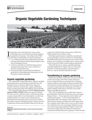 ■

■

■

■

AGRICULTURE

Organic Vegetable Gardening Techniques

I

n agriculture, the word organic has come to mean
“foodstuff grown or raised without synthetic fertilizers
or pesticides or hormones.” According to the USDA
National Organic Standard Board, organic agriculture:
•	 is an ecological production management system that
promotes and enhances biodiversity, biological cycles,
and soil biological activity;
•	 is based on minimal use of off-farm inputs and on
management practices that restore, maintain or
enhance ecological harmony;
•	 has a primary goal of optimizing the health and
productivity of interdependent communities of soil
life, plants, animals and people.

Organic vegetable gardening

As a component of organic agriculture, organic vegetable
gardening promotes and enhances natural diversity and
biological cycles on the farm. Rather than relying on
synthetic fertilizers and pesticides, organic gardening is
based on making the garden self-sufficient and sustainable.
The National Organic Program (NOP), http://www.ams.
usda.gov/AMSv1.0/NOP, defines the organic standards.
Growers must be certified in order to claim their products
are grown organically. A conventional grower can become
certified organic over a three-year transition period.
During this period, organic practices need to be used but
the produce cannot be claimed as organic. Organic growers
or gardeners with less than $5,000 in sales per year do not
Revised by
Sanjun Gu, Vegetable State Specialist, Lincoln University Cooperative
Extension
extension.missouri.edu > agriculture > horticulture > vegetables > g6220

need to be certified but their practice has to follow the
NOP standard and is subject to audit.
Most home gardeners grow vegetables naturally and
do not sell produce so they do not have to strictly follow
the NOP standard if the word organic is not used for their
produce. For a product to be called organic, it must contain
at least 95 percent USDA-certified organic ingredients.
This guide focuses on organic vegetable gardening
techniques applicable to organic home or community
gardeners. Commercial organic vegetable growers,
however, may also find this information useful.

Transitioning to organic gardening

Producing vegetables organically is a long-term process
carried out in stages rather than a single production
practice adopted within one growing season. Adopting
organic production techniques involves a transition from
conventional to organic gardening. The first step in this
transition is improving and maintaining soil fertility or
quality. Healthy, fertile soils are the base of successful
organic vegetable production.
The soil is a biologically active and dynamic resource,
providing plants with mineral nutrients, water and oxygen.
Organic matter — living organisms, fresh residues and
decomposed residues — is an essential ingredient in
fertile and healthy soils. Organic matter improves soil
tilth while preventing soil compaction and crusting. Soils
low in organic matter often crust or seal over after a heavy
rain, which prevents water and oxygen infiltration to the
root system of growing vegetables. Organic matter slows
soil erosion and provides a favorable environment for
earthworms and beneficial microorganisms. Carbon dioxide

 