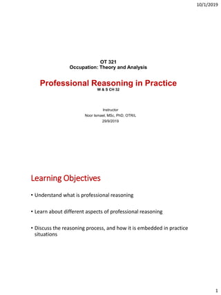 10/1/2019
1
OT 321
Occupation: Theory and Analysis
Professional Reasoning in Practice
W & S CH 32
Instructor
Noor Ismael, MSc, PhD, OTR/L
29/9/2019
Learning Objectives
• Understand what is professional reasoning
• Learn about different aspects of professional reasoning
• Discuss the reasoning process, and how it is embedded in practice
situations
 