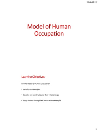 10/6/2019
1
Model of Human
Occupation
Learning Objectives
For the Model of Human Occupation
• Identify the developer
• Describe key constructs and their relationships
• Apply understanding of MOHO to a case example
 