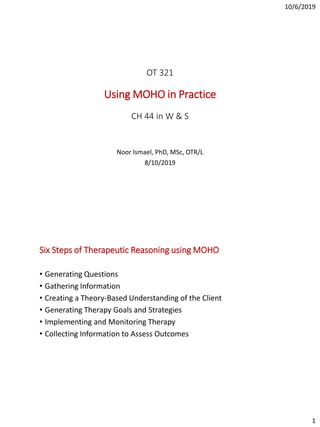 10/6/2019
1
OT 321
Using MOHO in Practice
CH 44 in W & S
Noor Ismael, PhD, MSc, OTR/L
8/10/2019
Six Steps of Therapeutic Reasoning using MOHO
• Generating Questions
• Gathering Information
• Creating a Theory-Based Understanding of the Client
• Generating Therapy Goals and Strategies
• Implementing and Monitoring Therapy
• Collecting Information to Assess Outcomes
 