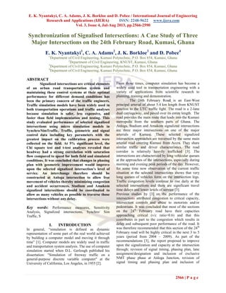 E. K. Nyantakyi, C. A. Adams, J. K. Borkloe and D. Pobee / International Journal of Engineering
Research and Applications (IJERA) ISSN: 2248-9622 www.ijera.com
Vol. 3, Issue 4, Jul-Aug 2013, pp.2566-2590
2566 | P a g e
Synchronization of Signalised Intersections: A Case Study of Three
Major Intersections on the 24th February Road, Kumasi, Ghana
E. K. Nyantakyi1
, C. A. Adams2
, J. K. Borkloe3
and D. Pobee4
1
Department of Civil Engineering, Kumasi Polytechnic, P.O. Box 854, Kumasi, Ghana
2
Department of Civil Engineering, KNUST, Kumasi, Ghana
3
Department of Civil Engineering, Kumasi Polytechnic, P.O. Box 854, Kumasi, Ghana
4
Department of Civil Engineering, Kumasi Polytechnic, P.O. Box 854, Kumasi, Ghana
ABSTRACT
Signalized intersections are critical elements
of an urban road transportation system and
maintaining these control systems at their optimal
performance for different demand conditions has
been the primary concern of the traffic engineers.
Traffic simulation models have been widely used in
both transportation operations and traffic analyses
because simulation is safer, less expensive, and
faster than field implementation and testing. This
study evaluated performance of selected signalized
intersections using micro simulation models in
Synchro/SimTraffic. Traffic, geometric and signal
control data including key parameters with the
greatest impact on the calibration process were
collected on the field. At 5% significant level, the
Chi square test and t-test analyses revealed that
headway had a strong correlation with saturation
flow compared to speed for both field and simulated
conditions. It was concluded that changes in phasing
plan with geometric improvement would improve
upon the selected signalized intersection’s level of
service. An interchange therefore should be
constructed at Anloga intersection to allow free
movement of vehicles thereby minimizing congestion
and accident occurrences. Stadium and Amakom
signalized intersections should be coordinated to
allow as many vehicles as possible to traverse those
intersections without any delay.
Key words: Performance measures, Sensitivity
Analysis, Signalized intersections, Synchro/ Sim
Traffic, S
I. INTRODUCTION
In general, “simulation is defined as dynamic
representation of some part of the real world achieved
by building a computer model and moving it through
time” [1]. Computer models are widely used in traffic
and transportation system analysis. The use of computer
simulation started when D.L. Gerlough published his
dissertation: "Simulation of freeway traffic on a
general-purpose discrete variable computer" at the
University of California, Los Angeles, in 1955 [2].
From those times, computer simulation has become a
widely used tool in transportation engineering with a
variety of applications from scientific research to
planning, training and demonstration.
The 24th February Road is an East-West
principal arterial of about 5.4 km length from KNUST
junction to the UTC traffic light. The road is a 2-lane
dual carriageway, and paved over its entire length. The
road provides the main route that leads into the Kumasi
metropolis from the southern parts of Ghana. The
Anloga, Stadium and Amakom signalized intersections
are three major intersections on one of the major
arterials of Kumasi. These selected signalized
intersection approaches are traversed by the same main
arterial road entering Kumasi from Accra. They share
similar traffic and driver characteristics. The road
corridor is relatively heavily trafficked [3]. The
intersections are characterized by long vehicular queues
at the approaches of the intersections, especially during
morning and evening peak periods of the day. However,
for some time now observation of the current traffic
situation at the selected intersections shows that very
long queues of vehicles form on the intersection legs.
Traffic congestion levels continue to rise daily at the
selected intersections and there are significant travel
time delays and lower levels of service [3].
Previous studies by [3] on the performance of the
intersections attributed congestion to critical capacity,
intersection controls and abuse to motorists and/or
pedestrians. It was concluded that most of the sections
on the 24th
February road have their capacities
approaching critical (v/c ratio>0.6) and that this
contributes in part to the congestion which results in
delay and subsequent poor performance of the road. It
was therefore recommended that this section of the 24th
February road will be highly critical in the next 3 to 5
years (period from 2004 – 2009). As part of the
recommendations [3], the report proposed to improve
upon the signalization and capacity at the intersection
through; revision of signal timing, phasing plan, lane
assignment/designation and inclusion of exclusive
NMT phase phase at Anloga Junction, revision of
signal timing and phasing plan and inclusion of
 