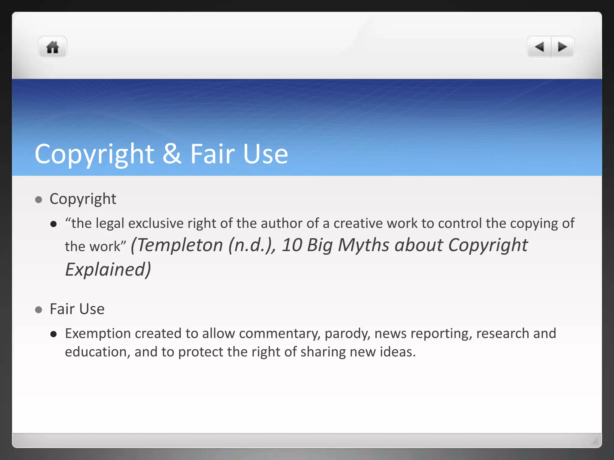 Copyright & Fair Use 
 Copyright 
 “the legal exclusive right of the author of a creative work to control the copying of 
the work” (Templeton (n.d.), 10 Big Myths about Copyright 
Explained) 
 Fair Use 
 Exemption created to allow commentary, parody, news reporting, research and 
education, and to protect the right of sharing new ideas. 
 