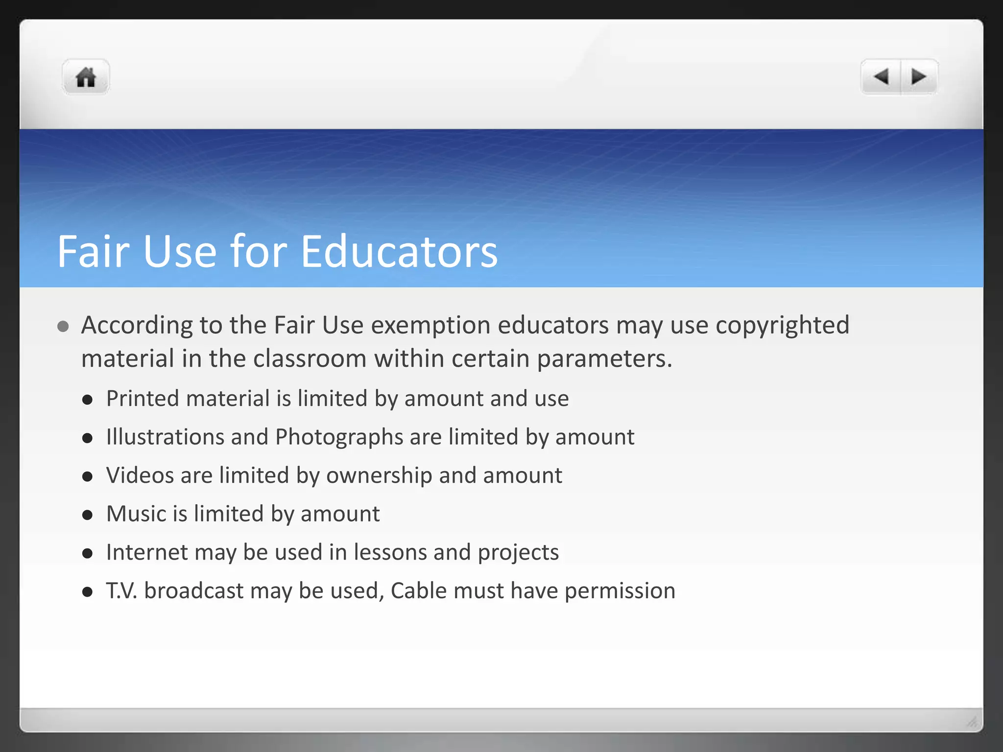 Fair Use for Educators 
 According to the Fair Use exemption educators may use copyrighted 
material in the classroom within certain parameters. 
 Printed material is limited by amount and use 
 Illustrations and Photographs are limited by amount 
 Videos are limited by ownership and amount 
 Music is limited by amount 
 Internet may be used in lessons and projects 
 T.V. broadcast may be used, Cable must have permission 
 