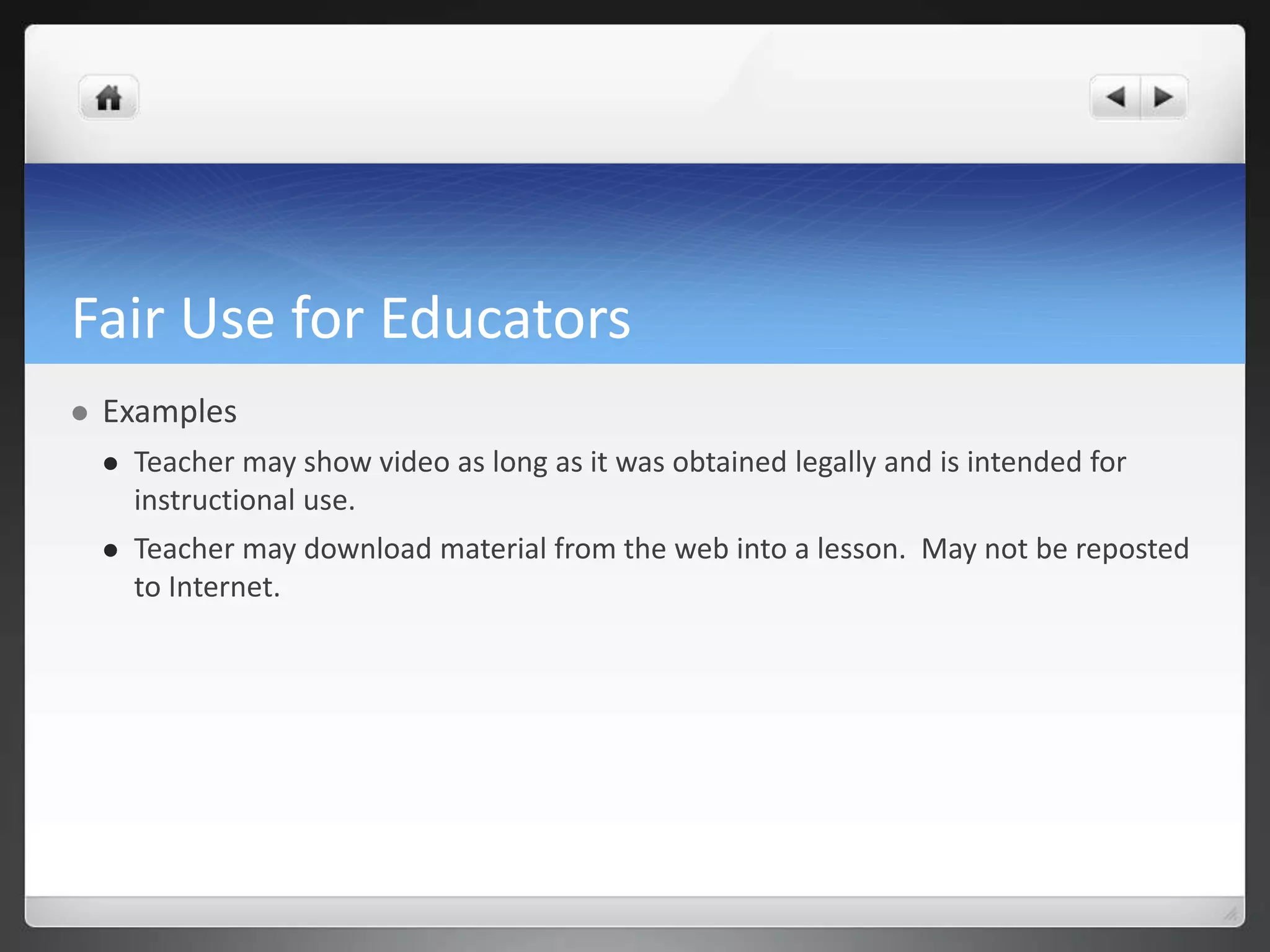 Fair Use for Educators 
 Examples 
 Teacher may show video as long as it was obtained legally and is intended for 
instructional use. 
 Teacher may download material from the web into a lesson. May not be reposted 
to Internet. 
 