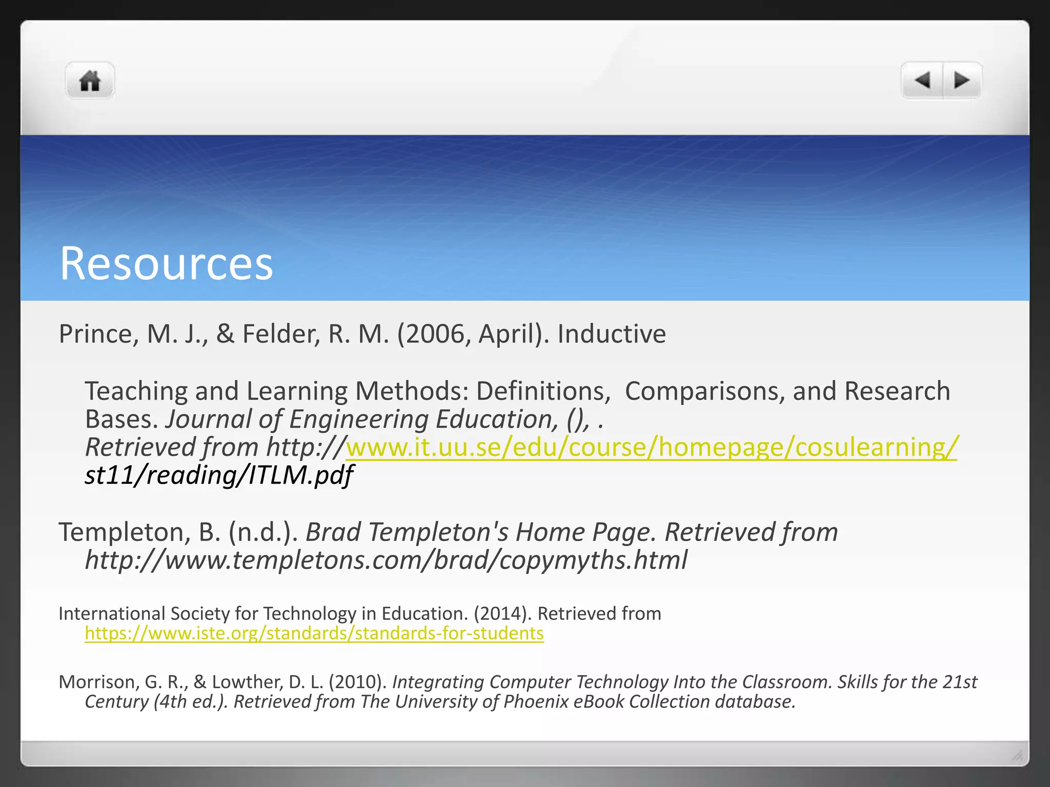 Resources 
Prince, M. J., & Felder, R. M. (2006, April). Inductive 
Teaching and Learning Methods: Definitions, Comparisons, and Research 
Bases. Journal of Engineering Education, (), . 
Retrieved from http://www.it.uu.se/edu/course/homepage/cosulearning/ 
st11/reading/ITLM.pdf 
Templeton, B. (n.d.). Brad Templeton's Home Page. Retrieved from 
http://www.templetons.com/brad/copymyths.html 
International Society for Technology in Education. (2014). Retrieved from 
https://www.iste.org/standards/standards-for-students 
Morrison, G. R., & Lowther, D. L. (2010). Integrating Computer Technology Into the Classroom. Skills for the 21st 
Century (4th ed.). Retrieved from The University of Phoenix eBook Collection database. 
