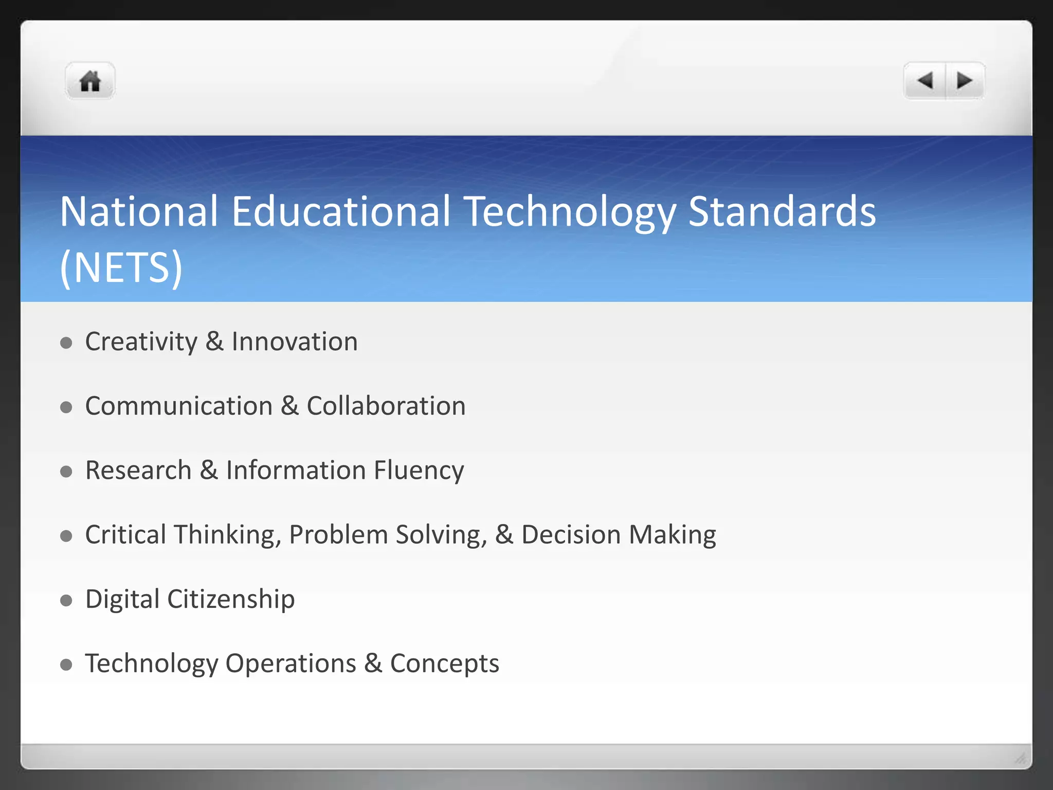 National Educational Technology Standards 
(NETS) 
 Creativity & Innovation 
 Communication & Collaboration 
 Research & Information Fluency 
 Critical Thinking, Problem Solving, & Decision Making 
 Digital Citizenship 
 Technology Operations & Concepts 
 