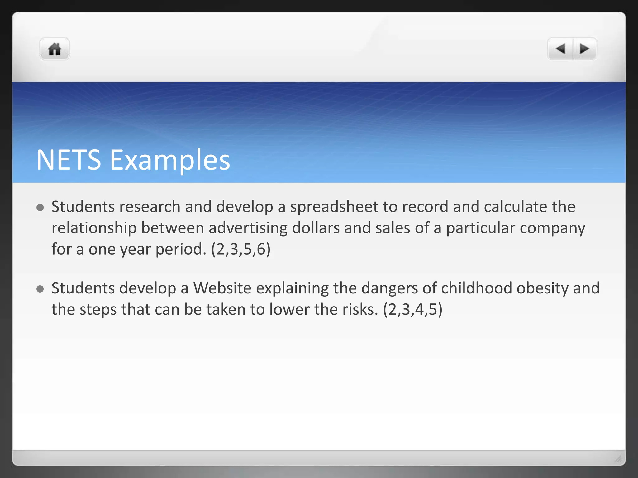 NETS Examples 
 Students research and develop a spreadsheet to record and calculate the 
relationship between advertising dollars and sales of a particular company 
for a one year period. (2,3,5,6) 
 Students develop a Website explaining the dangers of childhood obesity and 
the steps that can be taken to lower the risks. (2,3,4,5) 
 