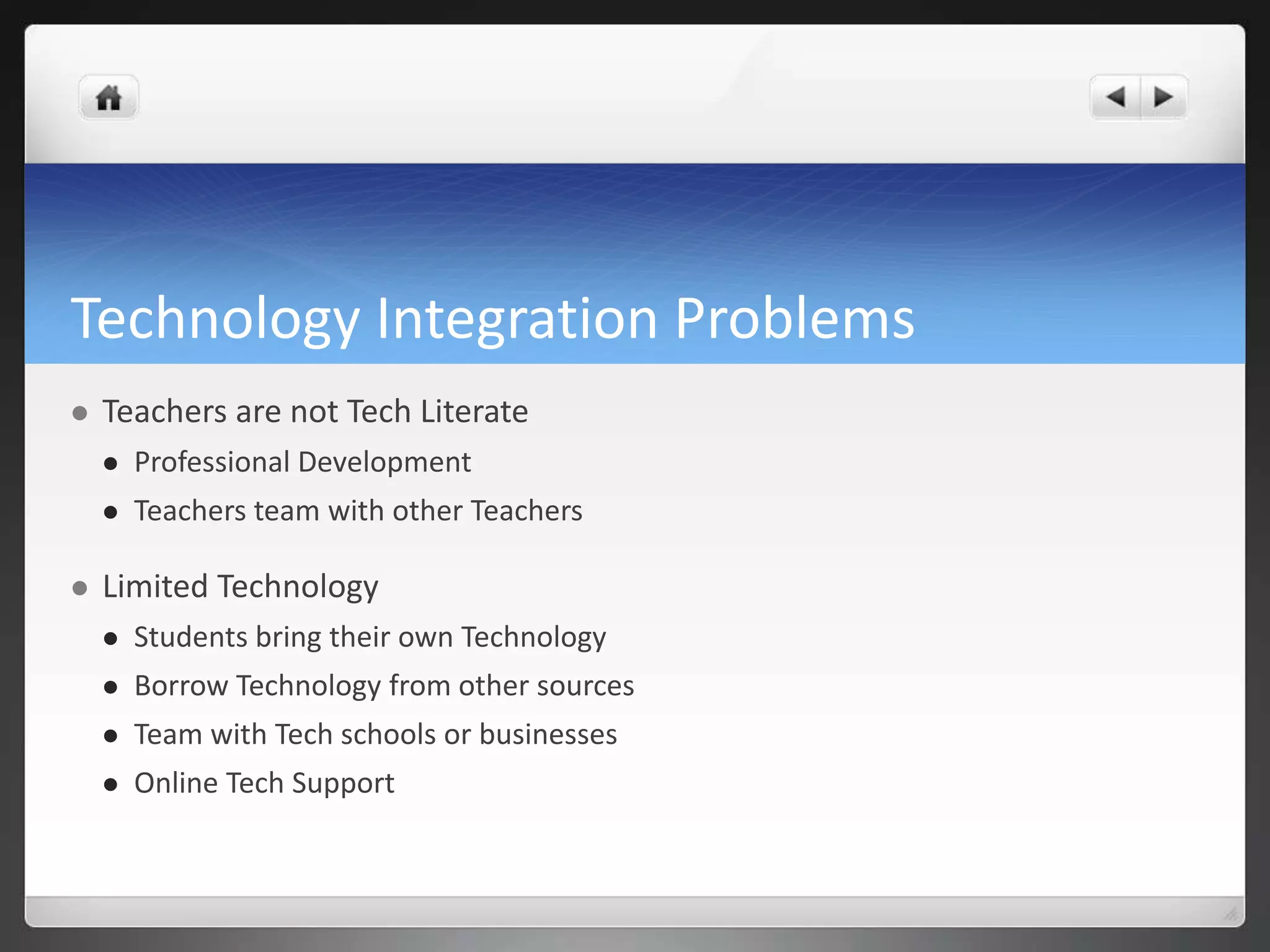 Technology Integration Problems 
 Teachers are not Tech Literate 
 Professional Development 
 Teachers team with other Teachers 
 Limited Technology 
 Students bring their own Technology 
 Borrow Technology from other sources 
 Team with Tech schools or businesses 
 Online Tech Support 
 