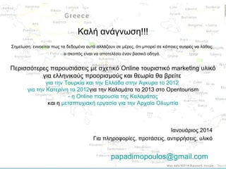 Καλή ανάγνωση!!!
Σημείωση: εννοείται πως τα δεδομένα αυτά αλλάζουν σε μέρες, ότι μπορεί σε κάποιες αγορές να λάθος,
ο σκοπός είναι να αποτελέσει έναν βασικό οδηγό.

Περισσότερες παρουσιάσεις με σχετικό Online τουριστικό marketing υλικό
για ελληνικούς προορισμούς και θεωρία θα βρείτε
για την Τουρκία και την Ελλάδα στην Άγκυρα το 2012
για την Κατερίνη το 2012για την Καλαμάτα το 2013 στο Opentourism
- η Online παρουσία της Καλαμάτας
και η μεταπτυχιακή εργασία για την Αρχαία Ολυμπία

Ιανουάριος 2014
Για πληροφορίες, προτάσεις, αντιρρήσεις, υλικό

papadimopoulos@gmail.com

 
