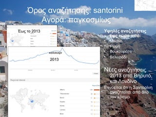 Όρος αναζήτησης: santorini
Αγορά: παγκοσμίως
Έως το 2013

Υψηλές αναζητήσεις
έψς τώρα από:

καλοκαίρι

2013

•
•
•
•

Μιλάνο
Ρώμη
Βουκουρέστι
Βελιγράδι

Νέες αναζητήσεις

2013 από Βηρυτό,
και Λονδίνο

Εννοείται ότι η Σαντορίνη
αναζητείται από όλο
τον κόσμο

 