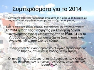 Συμπεράσματα για το 2014
Η Σαντορίνη αποτελεί προορισμό από μόνο της, μαζί με τη Μύκονο με
τις καλύτερες αγορές που μπορεί να πετύχει προορισμός
Έχει το πιο ευρύ φάσμα αγορών που φτάνουν ως την Άπω Ανατολή

Το 2014 η τάση της αναζήτησης για Σαντορίνη δείχνει
ανερχόμενες αγορές επισκέπτες από τη Ρωσία και το
Λίβανο και Λονδίνο και συνεχόμενη ζήτηση από Άπω
Ανατολή, Ινδία, από όλο τον κόσμο.
Επίσης αποτελεί έναν σημαντικό ελληνικό προορισμό για
το Ισραήλ, όπως και η Ρόδος με την Κρήτη.
Οι αναζητήσεις αυξάνονται το Φεβρουάριο, των Κινέζων
τον Απρίλιο, των Ιαπώνων τον Ιούνιο, όπως και των
Ισραηλινών

 