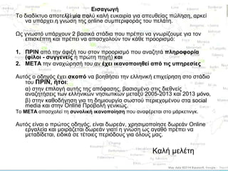 Εισαγωγή
Το διαδίκτυο αποτελεί μία πολύ καλή ευκαιρία για απευθείας πώληση, αρκεί
να υπάρχει η γνώση της online συμπεριφοράς του πελάτη.
Ως γνωστό υπάρχουν 2 βασικά στάδια που πρέπει να γνωρίζουμε για τον
επισκέπτη και πρέπει να απασχολούν τον κάθε προορισμό:
1. ΠΡΙΝ από την άφιξή του στον προορισμό που αναζητά πληροφορία
(φίλοι - συγγενείς η πρώτη πηγή) και
2. ΜΕΤΑ την αναχώρησή του αν έχει ικανοποιηθεί από τις υπηρεσίες
Αυτός ο οδηγός έχει σκοπό να βοηθήσει την ελληνική επιχείρηση στο στάδιο
του ΠΡΙΝ, ήτοι:
α) στην επιλογή αυτής της απόφασης, βασισμένο στις διεθνείς
αναζητήσεις των ελληνικών νησιωτικών μεταξύ 2005-2013 και 2013 μόνο,
β) στην καθοδήγηση για τη δημιουργία σωστού περιεχομένου στα social
media και στην Online Προβολή γενικώς.
Το ΜΕΤΑ απασχολεί τη συνολική ικανοποίηση που αναφέρεται στο μάρκετινγκ.

Αυτός είναι ο πρώτος οδηγός, είναι δωρεάν, χρησιμοποίησε δωρεάν Online
εργαλεία και μοιράζεται δωρεάν γιατί η γνώση ως αγαθό πρέπει να
μεταδίδεται, ειδικά σε τέτοιες περιόδους για όλους μας.

Καλή μελέτη

 