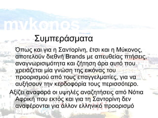 mykonos

Συμπεράσματα

Όπως και για η Σαντορίνη, έτσι και η Μύκονος,
αποτελούν διεθνή Brands με απευθείας πτήσεις,
αναγνωρισιμότητα και ζήτηση άρα αυτό που
χρειάζεται μία γνώση της εικόνας του
προορισμού από τους επαγγελματίες, για να
αυξήσουν την κερδοφορία τους περισσότερο.
Αξίζει αναφορά οι υψηλές αναζητήσεις από Νότια
Αφρική που εκτός και για τη Σαντορίνη δεν
αναφέρονται για άλλον ελληνικό προορισμό

 