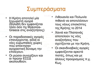 Συμπεράσματα
• Η Κρήτη αποτελεί μία
ξεχωριστή αγορά
(δηλαδή δεν εμφανίζεται
τόσο όσο πχ MykonosGreece στις αναζητήσεις)
• Οι παραδοσιακές αγορές
επανέρχονται, αλλά οι
νέες ευρωπαϊκές χώρες
που απέκτησαν
αγοραστική δύναμη την
επιλέγουν.
• Οι ρώσοι συνεχίζουν και
οι πρώην ΕΣΣΔ
ακολουθούν.

• Λιθουανία και Πολωνία
πιθανά να αποτελέσουν
τους νέους επισκέπτες
της Κρήτης το 2014
• Χανιά και Πλατανιάς
αποτελούν τις νέες
αναζητήσεις που
σχετίζονται με την Κρήτη.
• Οι σκανδιναβικές αγορές
εμφανίζονται αρκετά
πιστές, όπως και με
άλλους προορισμούς π.χ.
Κως.

 