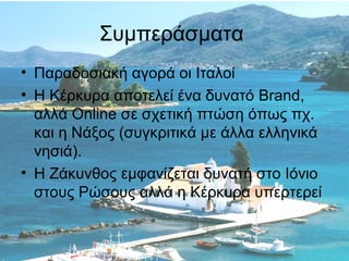 Συμπεράσματα
• Παραδοσιακή αγορά οι Ιταλοί
• Η Κέρκυρα αποτελεί ένα δυνατό Brand,
αλλά Online σε σχετική πτώση όπως πχ.
και η Νάξος (συγκριτικά με άλλα ελληνικά
νησιά).
• Η Ζάκυνθος εμφανίζεται δυνατή στο Ιόνιο
στους Ρώσους αλλά η Κέρκυρα υπερτερεί

 
