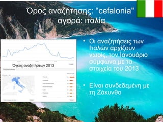 Όρος αναζήτησης: “cefalonia"
αγορά: ιταλία

Όγκος αναζητήσεων 2013

• Οι αναζητήσεις των
Ιταλών αρχίζουν
νωρίς, τον Ιανουάριο
σύμφωνα με τα
στοιχεία του 2013
• Είναι συνδεδεμένη με
τη Ζάκυνθο

 