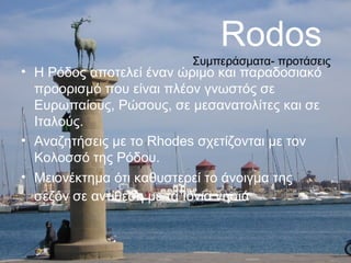 Rodos

Συμπεράσματα- προτάσεις

• Η Ρόδος αποτελεί έναν ώριμο και παραδοσιακό
προορισμό που είναι πλέον γνωστός σε
Ευρωπαίους, Ρώσους, σε μεσανατολίτες και σε
Ιταλούς.
• Αναζητήσεις με το Rhodes σχετίζονται με τον
Κολοσσό της Ρόδου.
• Μειονέκτημα ότι καθυστερεί το άνοιγμα της
σεζόν σε αντίθεση με τα Ιόνια νησιά

 