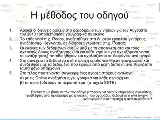 Η μέθοδος του οδηγού
1.
2.
3.
4.
5.

Αρχικά οι διεθνείς αφίξεις στο αεροδρόμιο των νησιών για τον Αύγουστο
του 2013 τοποθετήθηκαν γεωγραφικά σε εικόνα
Το κάθε νησί π.χ. Rodos, αναζητήθηκε στα δωρεάν εργαλεία για όρους
αναζήτησης- Keywords, σε διάφορες γλώσσες (π.χ. Родос)
Οι εικόνες των δεδομένων αυτών μαζί με τα αποτελέσματα και τους
σχετικούς όρους αναζήτησης (και για κάθε νησί και για σχετιζόμενα νησιά
σε αναζητήσεις) τοποθετήθηκαν και σχολιάζονται σε διαφάνεια ανά αγορά
Στη συνέχεια τα δεδομένα ανά περιοχή ομαδοποιηθήκαν γεωγραφικά και
συνδέθηκαν με τα δεδομένα που έχουμε από μέση δαπάνη ανά εθνικότητα
(αυτά μόνο υπάρχουν)
Στο τέλος προτείνονται συγκεκριμένες αγορές στόχους ανάλογα
α) με τις Online αναζητήσεις γεωγραφικά για κάθε περιοχή και
β) το ποιοι ξοδεύουν τα περισσότερα (στοιχεία ΣΕΤΕ)
Εννοείται με βάση αυτόν τον οδηγό μπορούν να γίνουν επιμέρους αναλύσειςπροβλέψεις ανά προορισμό με εργαλεία που αγοράζεις δεδομένα ή ανά ανάγκη ή
ανά αγορά ή ανά περιοχή ή ανά περίοδο κτλ

 