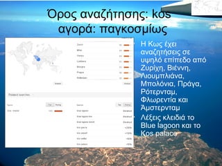 Όρος αναζήτησης: kos
αγορά: παγκοσμίως
• Η Κως έχει
αναζητήσεις σε
υψηλό επίπεδο από
Ζυρίχη, Βιέννη,
Λιουμπλιάνα,
Μπολόνια, Πράγα,
Ρότερνταμ,
Φλωρεντία και
Άμστερνταμ
• Λέξεις κλειδιά το
Blue lagoon και το
Kos palace

 