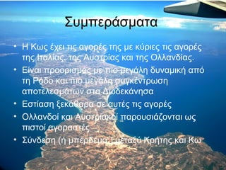 Συμπεράσματα
• Η Κως έχει τις αγορές της με κύριες τις αγορές
της Ιταλίας, της Αυστρίας και της Ολλανδίας.
• Είναι προορισμός με πιο μεγάλη δυναμική από
τη Ρόδο και πιο μεγάλη συγκέντρωση
αποτελεσμάτων στα Δωδεκάνησα
• Εστίαση ξεκάθαρα σε αυτές τις αγορές
• Ολλανδοί και Αυστριακοί παρουσιάζονται ως
πιστοί αγοραστές
• Σύνδεση (ή μπέρδεμα;) μεταξύ Κρήτης και Κω

 