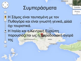 Συμπεράσματα
• Η Σάμος είναι ταυτισμένη με τον
Πυθαγόρα και είναι γνωστή γενικά, αλλά
όχι τουριστικά.
• Η Ιταλία και η Κεντρική Ευρώπη
παρουσιάζεται ως η παραδοσιακή αγορά
της

 