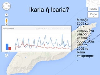 Ikaria ή Icaria?
Μεταξύ
2005 και
2007
υπήρχε ένα
μπέρδεμα
με τους 2
όρους αλλά
μετά το
2009 το
Ikaria
επικράτησε
.

 