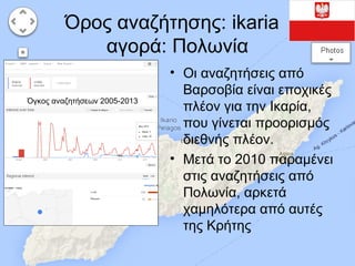 Όρος αναζήτησης: ikaria
αγορά: Πολωνία
Όγκος αναζητήσεων 2005-2013

• Οι αναζητήσεις από
Βαρσοβία είναι εποχικές
πλέον για την Ικαρία,
που γίνεται προορισμός
διεθνής πλέον.
• Μετά το 2010 παραμένει
στις αναζητήσεις από
Πολωνία, αρκετά
χαμηλότερα από αυτές
της Κρήτης

 