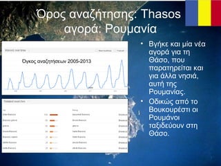 Όρος αναζήτησης: Thasos
αγορά: Ρουμανία
Όγκος αναζητήσεων 2005-2013

• Βγήκε και μία νέα
αγορά για τη
Θάσο, που
παρατηρείται και
για άλλα νησιά,
αυτή της
Ρουμανίας.
• Οδικώς από το
Βουκουρέστι οι
Ρουμάνοι
ταξιδεύουν στη
Θάσο.

 