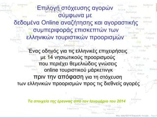 Επιλογή στόχευσης αγορών
σύμφωνα με
δεδομένα Online αναζήτησης και αγοραστικής
συμπεριφοράς επισκεπτών των
ελληνικών τουριστικών προορισμών
Ένας οδηγός για τις ελληνικές επιχειρήσεις
με 14 νησιωτικούς προορισμούς
που περιέχει θεμελιώδεις γνώσεις
online τουριστικού μάρκετινγκ
πριν την απόφαση για τη στόχευση
των ελληνικών προορισμών προς τις διεθνείς αγορές
Τα στοιχεία της έρευνας από τον Ιανουάριο του 2014

 