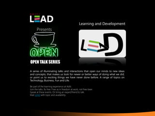 Learning and Development
       Presents




OPEN TALK SERIES
A series of illuminating talks and interactions that open our minds to new ideas
and concepts; that makes us look for newer or better ways of doing what we did;
or point us to exciting things we have never done before. A range of topics on
Technology, Business, Fun and Life.

Be part of the learning experience at Aditi.
Join the talks. Its free. Free as in freedom at work, not free-beer.
Speak at these events. Or bring an expert/friend to talk.
Mail LEAD with topic and availability.
 