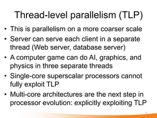 Thread-level parallelism (TLP)
• This is parallelism on a more coarser scale
• Server can serve each client in a separate
  thread (Web server, database server)
• A computer game can do AI, graphics, and
  physics in three separate threads
• Single-core superscalar processors cannot
  fully exploit TLP
• Multi-core architectures are the next step in
  processor evolution: explicitly exploiting TLP
                                               11
 