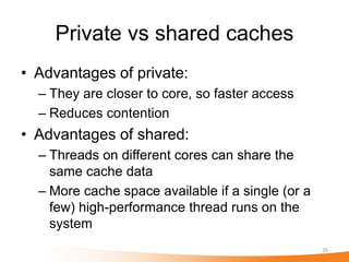 Private vs shared caches
• Advantages of private:
  – They are closer to core, so faster access
  – Reduces contention
• Advantages of shared:
  – Threads on different cores can share the
    same cache data
  – More cache space available if a single (or a
    few) high-performance thread runs on the
    system
                                                   26
 