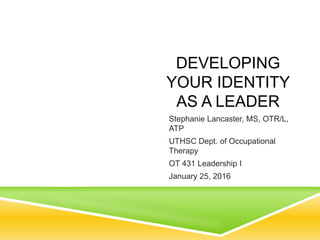 DEVELOPING
YOUR IDENTITY
AS A LEADER
Stephanie Lancaster, MS, OTR/L,
ATP
UTHSC Dept. of Occupational
Therapy
OT 431 Leadership I
January 25, 2016
 