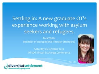 Settling in: A new graduate OT’s
experience working with asylum
seekers and refugees.
Tara Watts
Bachelor of Occupational Therapy (Honours)
Saturday 26 October 2013
OT4OT Virtual Exchange Conference

 