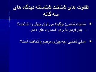 ‫های‬ ‫دیدگاه‬ ‫شناسانه‬ ‫شناخت‬ ‫های‬ ‫تفاوت‬‫های‬ ‫دیدگاه‬ ‫شناسانه‬ ‫شناخت‬ ‫های‬ ‫تفاوت‬
‫گانه‬ ‫سه‬‫گانه‬ ‫سه‬
‫شناخت؟‬ ‫را‬ ‫جهان‬ ‫توان‬ ‫می‬ ‫چگونه‬ :‫شناسی‬ ‫شناخت‬‫شناخت؟‬ ‫را‬ ‫جهان‬ ‫توان‬ ‫می‬ ‫چگونه‬ :‫شناسی‬ ‫شناخت‬
–‫دانش‬ ‫خلق‬ ‫یا‬ ‫و‬ ‫کسب‬ ‫برای‬ ‫ها‬ ‫فرض‬ ‫پیش‬‫دانش‬ ‫خلق‬ ‫یا‬ ‫و‬ ‫کسب‬ ‫برای‬ ‫ها‬ ‫فرض‬ ‫پیش‬
‫است؟‬ ‫شناخت‬ ‫موضوع‬ ‫چیزی‬ ‫چه‬ :‫شناسی‬ ‫هستی‬‫است؟‬ ‫شناخت‬ ‫موضوع‬ ‫چیزی‬ ‫چه‬ :‫شناسی‬ ‫هستی‬
 