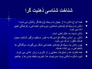 ‫گرا‬ ‫ذهنیت‬ ‫شناسی‬ ‫شناخت‬‫گرا‬ ‫ذهنیت‬ ‫شناسی‬ ‫شناخت‬
‫شود؛‬ ‫می‬ ‫پالشیش‬ ‫پژوهشگر‬ ‫وسیله‬ ‫به‬ ‫جهان‬ ‫از‬ ‫ما‬ ‫دانش‬ ‫انواع‬ ‫همه‬‫شود؛‬ ‫می‬ ‫پالشیش‬ ‫پژوهشگر‬ ‫وسیله‬ ‫به‬ ‫جهان‬ ‫از‬ ‫ما‬ ‫دانش‬ ‫انواع‬ ‫همه‬
‫تغییر‬ ‫فرهنگی‬ ‫و‬ ‫اجتماعی‬ ‫نیروهای‬ ،‫شناختی‬ ‫فراشیندهای‬ ‫وسیله‬ ‫به‬ ‫دانش‬‫تغییر‬ ‫فرهنگی‬ ‫و‬ ‫اجتماعی‬ ‫نیروهای‬ ،‫شناختی‬ ‫فراشیندهای‬ ‫وسیله‬ ‫به‬ ‫دانش‬
.‫شود‬ ‫می‬ ‫داده‬.‫شود‬ ‫می‬ ‫داده‬
.‫است‬ ‫ذهنی‬ ‫عالم‬ ‫به‬ ‫نسبت‬ ‫دانش‬.‫است‬ ‫ذهنی‬ ‫عالم‬ ‫به‬ ‫نسبت‬ ‫دانش‬
‫جهان‬ ‫شناخت‬ ‫درگیر‬ ‫مستقیم‬ ‫طور‬ ‫به‬ ‫که‬ ‫افرادی‬ ‫دشیدگاه‬ ‫اساس‬ ‫بر‬ ‫دانش‬‫جهان‬ ‫شناخت‬ ‫درگیر‬ ‫مستقیم‬ ‫طور‬ ‫به‬ ‫که‬ ‫افرادی‬ ‫دشیدگاه‬ ‫اساس‬ ‫بر‬ ‫دانش‬
.‫شود‬ ‫می‬ ‫درک‬ ‫و‬ ‫خلق‬ ‫هستند‬.‫شود‬ ‫می‬ ‫درک‬ ‫و‬ ‫خلق‬ ‫هستند‬
‫ها‬ ‫دوگانگی‬ ،‫گیرند‬ ‫می‬ ‫شکل‬ ‫اجتماعی‬ ‫فراشیندهای‬ ‫وسیله‬ ‫به‬ ‫دانش‬ ‫چون‬‫ها‬ ‫دوگانگی‬ ،‫گیرند‬ ‫می‬ ‫شکل‬ ‫اجتماعی‬ ‫فراشیندهای‬ ‫وسیله‬ ‫به‬ ‫دانش‬ ‫چون‬
.‫هستند‬ ‫ثبات‬ ‫بی‬ ‫و‬ ‫دلبخواهی‬.‫هستند‬ ‫ثبات‬ ‫بی‬ ‫و‬ ‫دلبخواهی‬
.‫شوند‬ ‫می‬ ‫ناشی‬ ‫زبان‬ ‫کاربرد‬ ‫از‬ ‫و‬ ‫معناشیی‬ ،‫تماشیزها‬ ‫و‬ ‫ها‬ ‫تفاوت‬ ‫همه‬.‫شوند‬ ‫می‬ ‫ناشی‬ ‫زبان‬ ‫کاربرد‬ ‫از‬ ‫و‬ ‫معناشیی‬ ،‫تماشیزها‬ ‫و‬ ‫ها‬ ‫تفاوت‬ ‫همه‬
‫مفاهیم‬ ‫و‬ ‫ها‬ ‫بندی‬ ‫طبقه‬ ‫تخرشیب‬ :‫ها‬ ‫مدرنیست‬ ‫پست‬ ‫شکنی‬ ‫شالوده‬ ‫شیوه‬‫مفاهیم‬ ‫و‬ ‫ها‬ ‫بندی‬ ‫طبقه‬ ‫تخرشیب‬ :‫ها‬ ‫مدرنیست‬ ‫پست‬ ‫شکنی‬ ‫شالوده‬ ‫شیوه‬
 