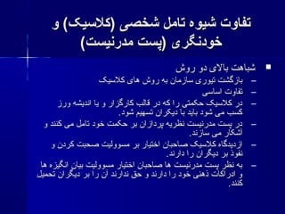 ‫و‬ (‫)کلیسیک‬ ‫شخصی‬ ‫تامل‬ ‫شیوه‬ ‫تفاوت‬‫و‬ (‫)کلیسیک‬ ‫شخصی‬ ‫تامل‬ ‫شیوه‬ ‫تفاوت‬
(‫مدرنیست‬ ‫)پست‬ ‫خودنگری‬(‫مدرنیست‬ ‫)پست‬ ‫خودنگری‬
‫روش‬ ‫دو‬ ‫بال ی‬ ‫شباهت‬‫روش‬ ‫دو‬ ‫بال ی‬ ‫شباهت‬
–‫کلیسیک‬ ‫ها ی‬ ‫روش‬ ‫به‬ ‫یسازمان‬ ‫تیور ی‬ ‫بازگشت‬‫کلیسیک‬ ‫ها ی‬ ‫روش‬ ‫به‬ ‫یسازمان‬ ‫تیور ی‬ ‫بازگشت‬
–‫ایسایسی‬ ‫تفاوت‬‫ایسایسی‬ ‫تفاوت‬
–‫ورز‬ ‫اندیشه‬ ‫یا‬ ‫و‬ ‫کارگزار‬ ‫قالب‬ ‫در‬ ‫که‬ ‫را‬ ‫حکمتی‬ ‫کلیسیک‬ ‫در‬‫ورز‬ ‫اندیشه‬ ‫یا‬ ‫و‬ ‫کارگزار‬ ‫قالب‬ ‫در‬ ‫که‬ ‫را‬ ‫حکمتی‬ ‫کلیسیک‬ ‫در‬
.‫شود‬ ‫تسهیم‬ ‫دیکران‬ ‫با‬ ‫باید‬ ‫شود‬ ‫می‬ ‫کسب‬.‫شود‬ ‫تسهیم‬ ‫دیکران‬ ‫با‬ ‫باید‬ ‫شود‬ ‫می‬ ‫کسب‬
–‫و‬ ‫کنند‬ ‫می‬ ‫تامل‬ ‫خود‬ ‫حکمت‬ ‫بر‬ ‫پردازان‬ ‫نظریه‬ ‫مدرنیست‬ ‫پست‬ ‫در‬‫و‬ ‫کنند‬ ‫می‬ ‫تامل‬ ‫خود‬ ‫حکمت‬ ‫بر‬ ‫پردازان‬ ‫نظریه‬ ‫مدرنیست‬ ‫پست‬ ‫در‬
.‫یسازند‬ ‫می‬ ‫آشکار‬.‫یسازند‬ ‫می‬ ‫آشکار‬
–‫و‬ ‫کردن‬ ‫صحبت‬ ‫مسوولیت‬ ‫بر‬ ‫اختیار‬ ‫صاحبان‬ ‫کلیسیک‬ ‫ازدیدگاه‬‫و‬ ‫کردن‬ ‫صحبت‬ ‫مسوولیت‬ ‫بر‬ ‫اختیار‬ ‫صاحبان‬ ‫کلیسیک‬ ‫ازدیدگاه‬
.‫دارند‬ ‫را‬ ‫دیگران‬ ‫بر‬ ‫نفوذ‬.‫دارند‬ ‫را‬ ‫دیگران‬ ‫بر‬ ‫نفوذ‬
–‫ها‬ ‫انگیزه‬ ‫بیان‬ ‫مسوولیت‬ ‫اختیار‬ ‫صاحبان‬ ‫ها‬ ‫مدرنیست‬ ‫پست‬ ‫نظر‬ ‫به‬‫ها‬ ‫انگیزه‬ ‫بیان‬ ‫مسوولیت‬ ‫اختیار‬ ‫صاحبان‬ ‫ها‬ ‫مدرنیست‬ ‫پست‬ ‫نظر‬ ‫به‬
‫تحمیل‬ ‫دیگران‬ ‫بر‬ ‫را‬ ‫آن‬ ‫ندارند‬ ‫حق‬ ‫و‬ ‫دارند‬ ‫را‬ ‫خود‬ ‫ذهنی‬ ‫ادراکات‬ ‫و‬‫تحمیل‬ ‫دیگران‬ ‫بر‬ ‫را‬ ‫آن‬ ‫ندارند‬ ‫حق‬ ‫و‬ ‫دارند‬ ‫را‬ ‫خود‬ ‫ذهنی‬ ‫ادراکات‬ ‫و‬
.‫کنند‬.‫کنند‬
 