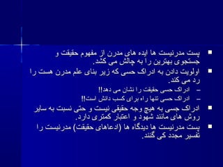 ‫و‬ ‫حقیقت‬ ‫مفهوم‬ ‫از‬ ‫مدرن‬ ‫های‬ ‫ایده‬ ‫ها‬ ‫مدرنیست‬ ‫پست‬‫و‬ ‫حقیقت‬ ‫مفهوم‬ ‫از‬ ‫مدرن‬ ‫های‬ ‫ایده‬ ‫ها‬ ‫مدرنیست‬ ‫پست‬
.‫کشد‬ ‫می‬ ‫چالش‬ ‫به‬ ‫را‬ ‫بهترین‬ ‫جستجوی‬.‫کشد‬ ‫می‬ ‫چالش‬ ‫به‬ ‫را‬ ‫بهترین‬ ‫جستجوی‬
‫را‬ ‫هست‬ ‫مدرن‬ ‫علم‬ ‫بنای‬ ‫زیر‬ ‫که‬ ‫حسی‬ ‫ادراک‬ ‫به‬ ‫دادن‬ ‫اولویت‬‫را‬ ‫هست‬ ‫مدرن‬ ‫علم‬ ‫بنای‬ ‫زیر‬ ‫که‬ ‫حسی‬ ‫ادراک‬ ‫به‬ ‫دادن‬ ‫اولویت‬
.‫کند‬ ‫می‬ ‫رد‬.‫کند‬ ‫می‬ ‫رد‬
–!!‫دهد‬ ‫می‬ ‫نشان‬ ‫را‬ ‫حقیقت‬ ‫حسی‬ ‫ادراک‬!!‫دهد‬ ‫می‬ ‫نشان‬ ‫را‬ ‫حقیقت‬ ‫حسی‬ ‫ادراک‬
–!!‫است‬ ‫دانش‬ ‫کسب‬ ‫برای‬ ‫راه‬ ‫تنها‬ ‫حسی‬ ‫ادراک‬!!‫است‬ ‫دانش‬ ‫کسب‬ ‫برای‬ ‫راه‬ ‫تنها‬ ‫حسی‬ ‫ادراک‬
‫سایر‬ ‫به‬ ‫نسبت‬ ‫حتی‬ ‫و‬ ‫نیست‬ ‫حقیقی‬ ‫وجه‬ ‫هیچ‬ ‫به‬ ‫جسی‬ ‫ادراک‬‫سایر‬ ‫به‬ ‫نسبت‬ ‫حتی‬ ‫و‬ ‫نیست‬ ‫حقیقی‬ ‫وجه‬ ‫هیچ‬ ‫به‬ ‫جسی‬ ‫ادراک‬
.‫دارد‬ ‫کمتری‬ ‫اعتبار‬ ‫و‬ ‫شهود‬ ‫مانند‬ ‫های‬ ‫روش‬.‫دارد‬ ‫کمتری‬ ‫اعتبار‬ ‫و‬ ‫شهود‬ ‫مانند‬ ‫های‬ ‫روش‬
‫را‬ ‫مدرنیست‬ (‫حقیقت‬ ‫)ادعاهای‬ ‫ها‬ ‫دیدگاه‬ ‫ها‬ ‫مدرنیست‬ ‫پست‬‫را‬ ‫مدرنیست‬ (‫حقیقت‬ ‫)ادعاهای‬ ‫ها‬ ‫دیدگاه‬ ‫ها‬ ‫مدرنیست‬ ‫پست‬
.‫گنند‬ ‫کی‬ ‫مجدد‬ ‫تفسیر‬.‫گنند‬ ‫کی‬ ‫مجدد‬ ‫تفسیر‬
 
