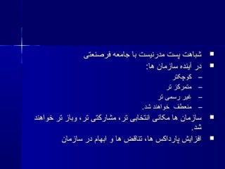 ‫فرصنعتی‬ ‫جامعه‬ ‫با‬ ‫مدرنیست‬ ‫پست‬ ‫شباهت‬‫فرصنعتی‬ ‫جامعه‬ ‫با‬ ‫مدرنیست‬ ‫پست‬ ‫شباهت‬
:‫ها‬ ‫سازمان‬ ‫آینده‬ ‫در‬:‫ها‬ ‫سازمان‬ ‫آینده‬ ‫در‬
–‫کوچکتر‬‫کوچکتر‬
–‫تر‬ ‫متمرکز‬‫تر‬ ‫متمرکز‬
–‫تر‬ ‫رسمی‬ ‫غیر‬‫تر‬ ‫رسمی‬ ‫غیر‬
–.‫شد‬ ‫خواهند‬ ‫منعطف‬.‫شد‬ ‫خواهند‬ ‫منعطف‬
‫خواهند‬ ‫تر‬ ‫وباز‬ ،‫تر‬ ‫مشارکتی‬ ،‫تر‬ ‫انتخابی‬ ‫مکانی‬ ‫ها‬ ‫سازمان‬‫خواهند‬ ‫تر‬ ‫وباز‬ ،‫تر‬ ‫مشارکتی‬ ،‫تر‬ ‫انتخابی‬ ‫مکانی‬ ‫ها‬ ‫سازمان‬
.‫شد‬.‫شد‬
‫سازمان‬ ‫در‬ ‫ابهام‬ ‫و‬ ‫ها‬ ‫تناقض‬ ،‫ها‬ ‫پارداکس‬ ‫افزایش‬‫سازمان‬ ‫در‬ ‫ابهام‬ ‫و‬ ‫ها‬ ‫تناقض‬ ،‫ها‬ ‫پارداکس‬ ‫افزایش‬
 