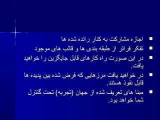 ‫ها‬ ‫شده‬ ‫رانده‬ ‫کنار‬ ‫به‬ ‫مشارکت‬ ‫اجازه‬‫ها‬ ‫شده‬ ‫رانده‬ ‫کنار‬ ‫به‬ ‫مشارکت‬ ‫اجازه‬
‫موجود‬ ‫های‬ ‫قالب‬ ‫و‬ ‫ها‬ ‫بندی‬ ‫طبقه‬ ‫از‬ ‫فراتر‬ ‫تفکر‬‫موجود‬ ‫های‬ ‫قالب‬ ‫و‬ ‫ها‬ ‫بندی‬ ‫طبقه‬ ‫از‬ ‫فراتر‬ ‫تفکر‬
‫خواهید‬ ‫را‬ ‫جایگزین‬ ‫قابل‬ ‫کارهای‬ ‫راه‬ ‫صورت‬ ‫این‬ ‫در‬‫خواهید‬ ‫را‬ ‫جایگزین‬ ‫قابل‬ ‫کارهای‬ ‫راه‬ ‫صورت‬ ‫این‬ ‫در‬
.‫یافت‬.‫یافت‬
‫ها‬ ‫پدیده‬ ‫بین‬ ‫شده‬ ‫فرض‬ ‫که‬ ‫مرزهایی‬ ‫یافت‬ ‫خواهید‬ ‫در‬‫ها‬ ‫پدیده‬ ‫بین‬ ‫شده‬ ‫فرض‬ ‫که‬ ‫مرزهایی‬ ‫یافت‬ ‫خواهید‬ ‫در‬
.‫هستند‬ ‫نفوذ‬ ‫قابل‬.‫هستند‬ ‫نفوذ‬ ‫قابل‬
‫گنترل‬ ‫تحت‬ (‫)تجربه‬ ‫جهان‬ ‫از‬ ‫شده‬ ‫تعریف‬ ‫های‬ ‫مبنا‬‫گنترل‬ ‫تحت‬ (‫)تجربه‬ ‫جهان‬ ‫از‬ ‫شده‬ ‫تعریف‬ ‫های‬ ‫مبنا‬
.‫بود‬ ‫خواهد‬ ‫شما‬.‫بود‬ ‫خواهد‬ ‫شما‬
 