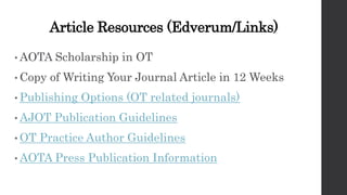 Article Resources (Edverum/Links)
• AOTA Scholarship in OT
• Copy of Writing Your Journal Article in 12 Weeks
• Publishing Options (OT related journals)
• AJOT Publication Guidelines
• OT Practice Author Guidelines
• AOTA Press Publication Information
 